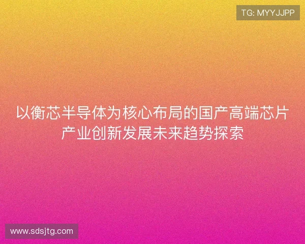以衡芯半导体为核心布局的国产高端芯片产业创新发展未来趋势探索
