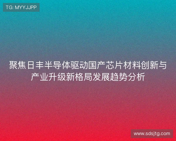 聚焦日丰半导体驱动国产芯片材料创新与产业升级新格局发展趋势分析